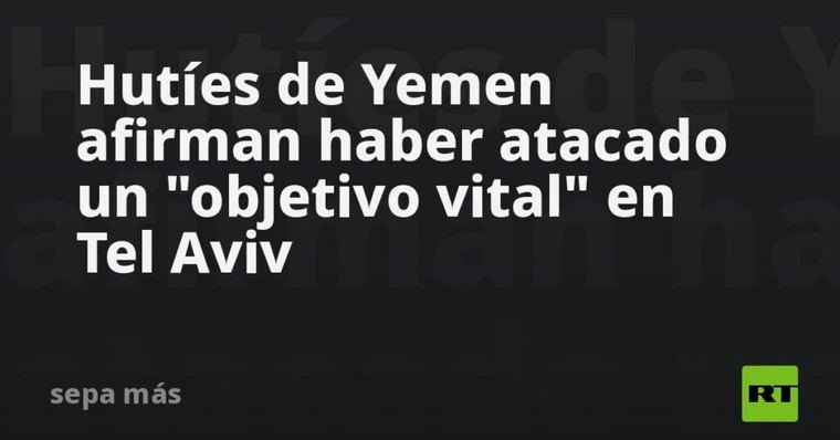 Hutíes de Yemen reportan ataque a objetivo clave en Tel Aviv