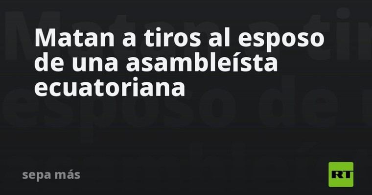 Asesinan al cónyuge de una asambleísta en Ecuador